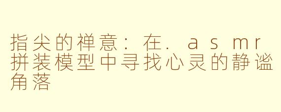 指尖的禅意:在.asmr拼装模型中寻找心灵的静谧角落