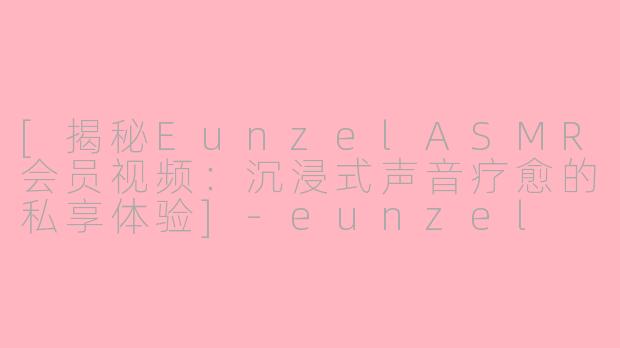 [揭秘EunzelASMR会员视频：沉浸式声音疗愈的私享体验]