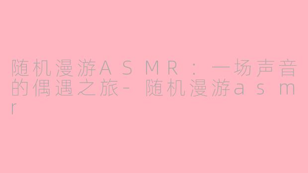 随机漫游ASMR：一场声音的偶遇之旅-随机漫游asmr