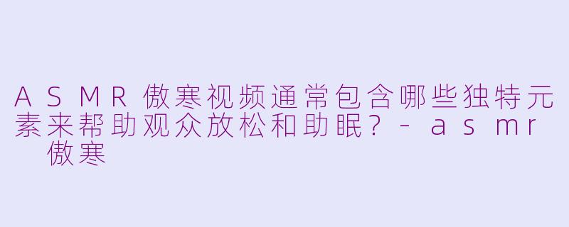 ASMR傲寒视频通常包含哪些独特元素来帮助观众放松和助眠？