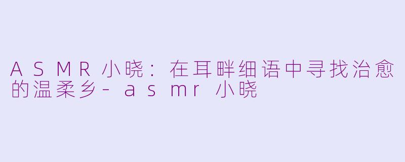 ASMR小晓：在耳畔细语中寻找治愈的温柔乡-asmr小晓