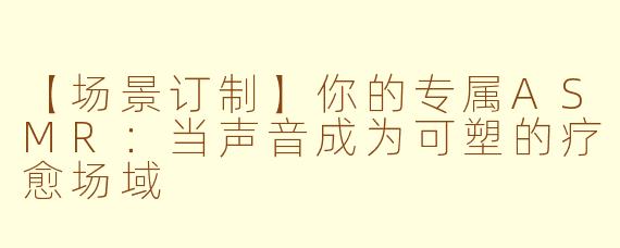 【场景订制】你的专属ASMR：当声音成为可塑的疗愈场域