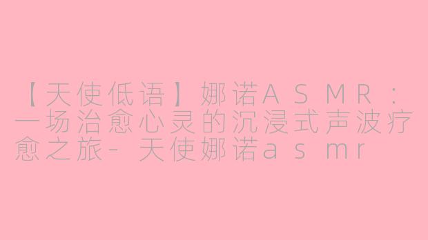 【天使低语】娜诺ASMR：一场治愈心灵的沉浸式声波疗愈之旅-天使娜诺asmr