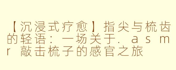 【沉浸式疗愈】指尖与梳齿的轻语：一场关于.asmr敲击梳子的感官之旅