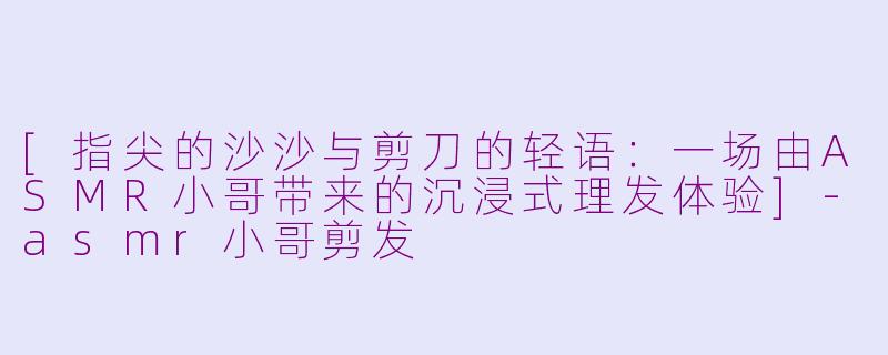 [指尖的沙沙与剪刀的轻语：一场由ASMR小哥带来的沉浸式理发体验]-asmr小哥剪发