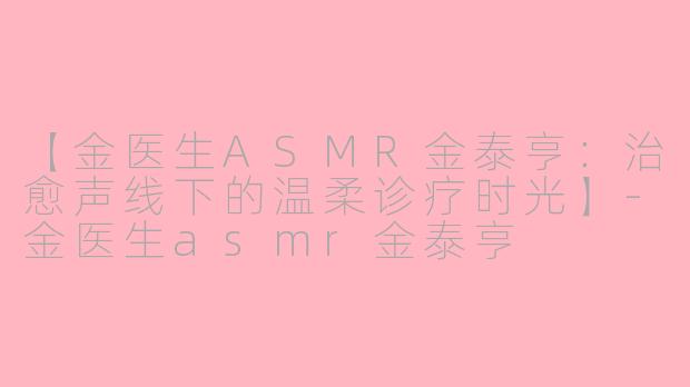 【金医生ASMR金泰亨：治愈声线下的温柔诊疗时光】-金医生asmr金泰亨