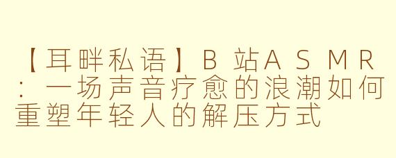 【耳畔私语】B站ASMR：一场声音疗愈的浪潮如何重塑年轻人的解压方式