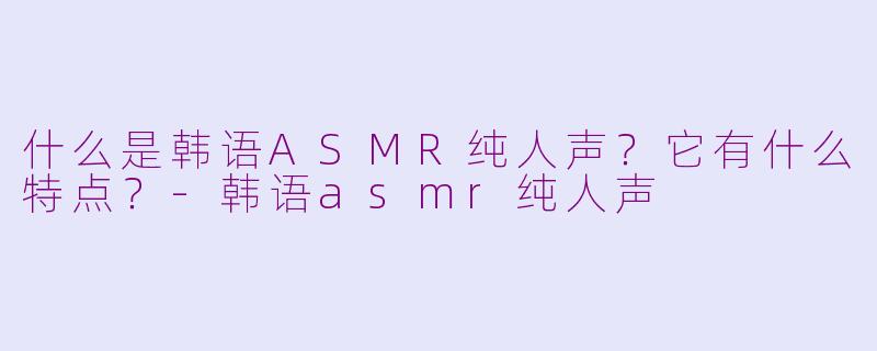 什么是韩语ASMR纯人声？它有什么特点？-韩语asmr纯人声