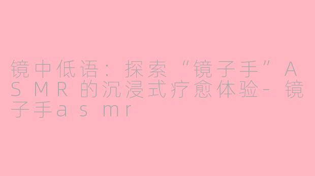 镜中低语：探索“镜子手”ASMR的沉浸式疗愈体验-镜子手asmr