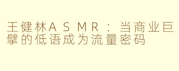 王健林ASMR：当商业巨擘的低语成为流量密码