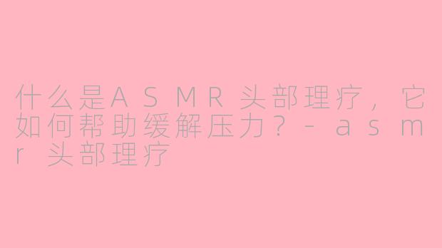 什么是ASMR头部理疗，它如何帮助缓解压力？-asmr头部理疗