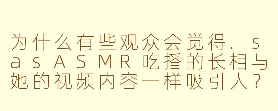 为什么有些观众会觉得.sasASMR吃播的长相与她的视频内容一样吸引人？
