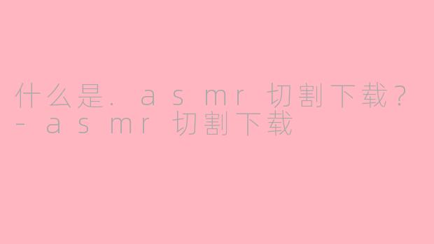 什么是.asmr切割下载？