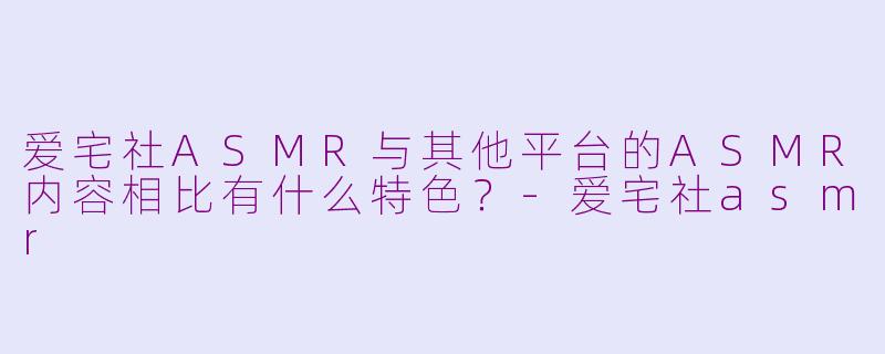 爱宅社ASMR与其他平台的ASMR内容相比有什么特色？-爱宅社asmr