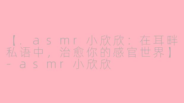 【.asmr小欣欣：在耳畔私语中，治愈你的感官世界】-asmr小欣欣