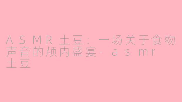 ASMR土豆：一场关于食物声音的颅内盛宴-asmr 土豆