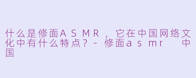 什么是修面ASMR，它在中国网络文化中有什么特点？