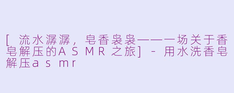 [流水潺潺，皂香袅袅——一场关于香皂解压的ASMR之旅]-用水洗香皂解压asmr