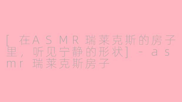 [在ASMR瑞莱克斯的房子里，听见宁静的形状]-asmr瑞莱克斯房子
