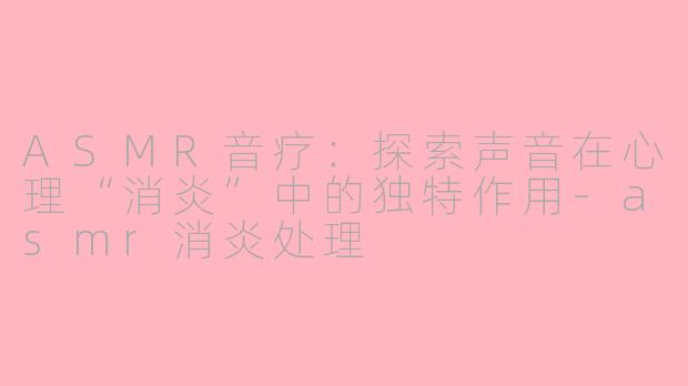 ASMR音疗:探索声音在心理“消炎”中的独特作用-asmr消炎处理