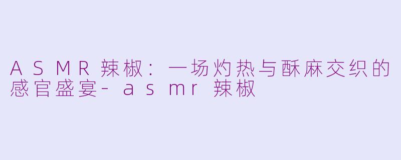 ASMR辣椒：一场灼热与酥麻交织的感官盛宴-asmr辣椒