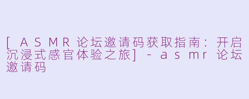 [ASMR论坛邀请码获取指南：开启沉浸式感官体验之旅]-asmr论坛邀请码