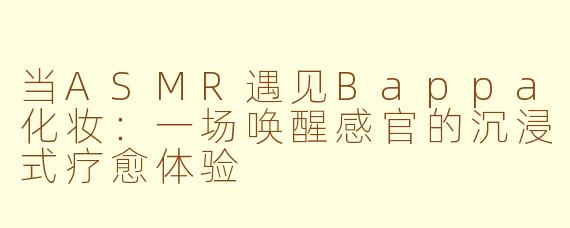 当ASMR遇见Bappa化妆：一场唤醒感官的沉浸式疗愈体验