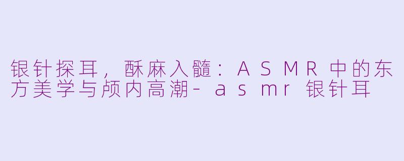 银针探耳，酥麻入髓：ASMR中的东方美学与颅内高潮-asmr银针耳