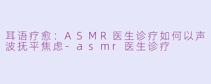 耳语疗愈：ASMR医生诊疗如何以声波抚平焦虑