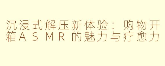 沉浸式解压新体验:购物开箱ASMR的魅力与疗愈力