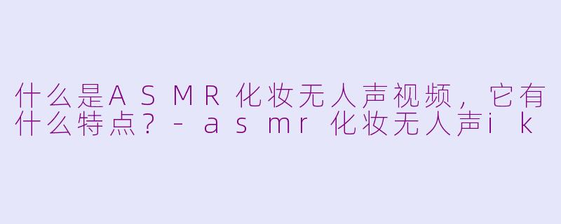 什么是ASMR化妆无人声视频，它有什么特点？