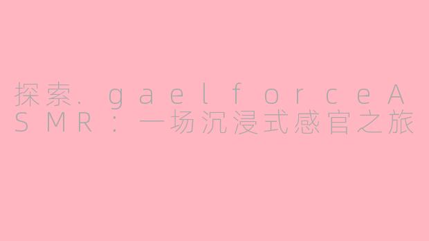 探索.gaelforceASMR:一场沉浸式感官之旅
