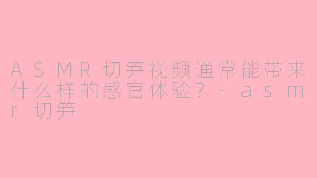 ASMR切笋视频通常能带来什么样的感官体验？-asmr切笋