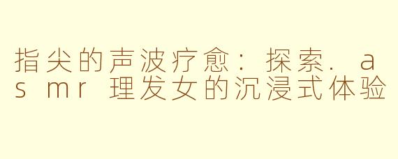 指尖的声波疗愈：探索.asmr理发女的沉浸式体验
