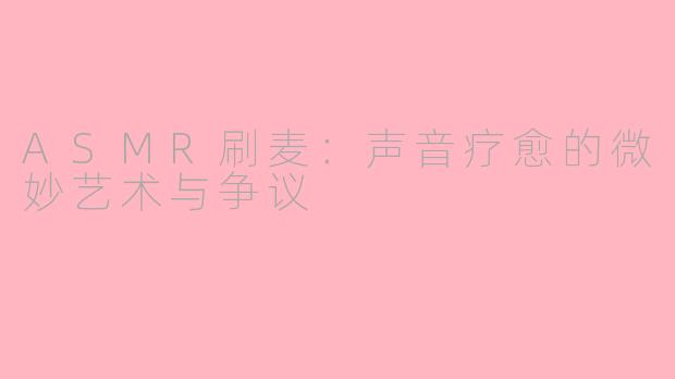 ASMR刷麦:声音疗愈的微妙艺术与争议