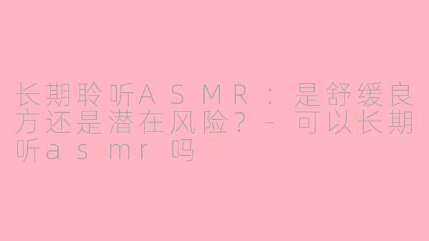 长期聆听ASMR：是舒缓良方还是潜在风险？-可以长期听asmr吗