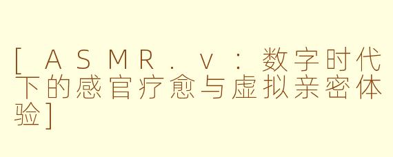 [ASMR.v：数字时代下的感官疗愈与虚拟亲密体验]