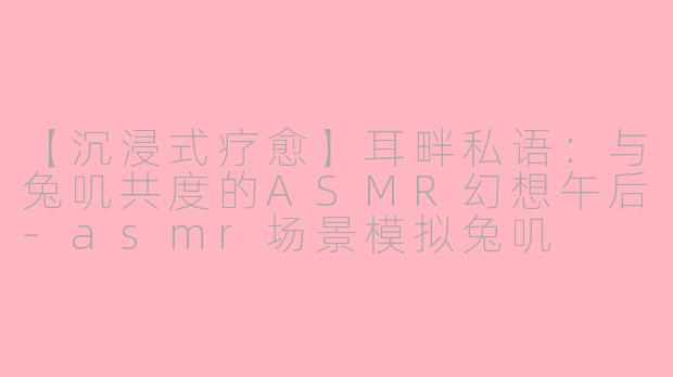 【沉浸式疗愈】耳畔私语：与兔叽共度的ASMR幻想午后-asmr场景模拟兔叽