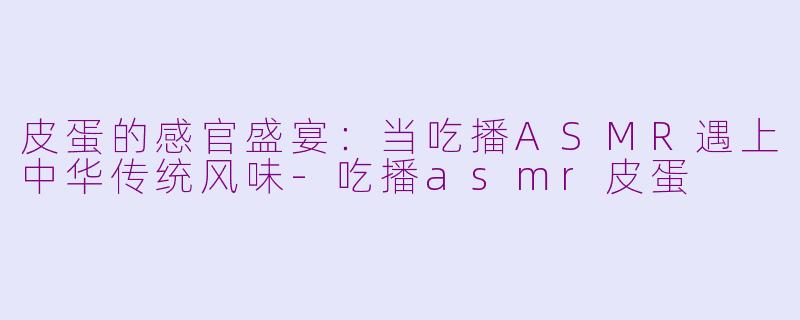 皮蛋的感官盛宴：当吃播ASMR遇上中华传统风味-吃播asmr皮蛋