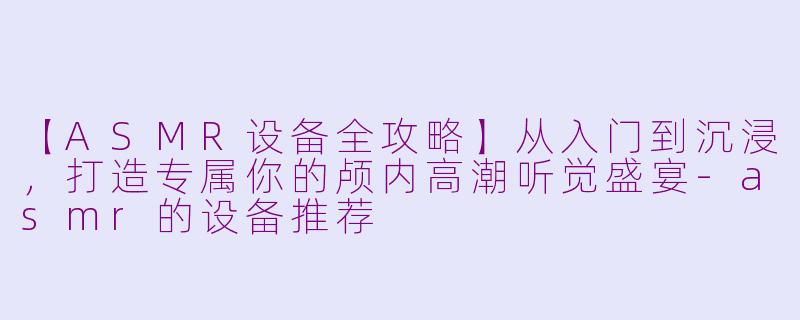 【ASMR设备全攻略】从入门到沉浸，打造专属你的颅内高潮听觉盛宴-asmr的设备推荐