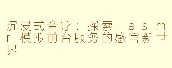 沉浸式音疗:探索.asmr模拟前台服务的感官新世界