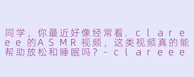 同学，你最近好像经常看.clareee的ASMR视频，这类视频真的能帮助放松和睡眠吗？