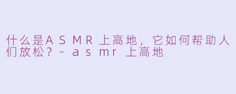 什么是ASMR上高地，它如何帮助人们放松？-asmr上高地