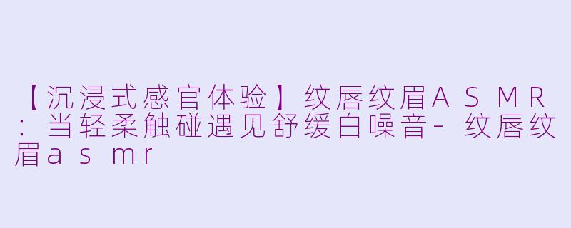 【沉浸式感官体验】纹唇纹眉ASMR：当轻柔触碰遇见舒缓白噪音-纹唇纹眉asmr