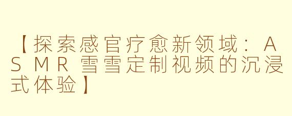 【探索感官疗愈新领域：ASMR雪雪定制视频的沉浸式体验】
