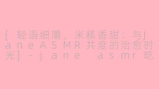 [轻语细嚼，米糕香甜：与JaneASMR共度的治愈时光]-jane asmr吃米糕
