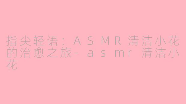 指尖轻语：ASMR清洁小花的治愈之旅-asmr清洁小花