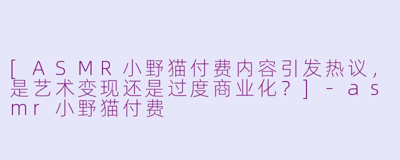 [ASMR小野猫付费内容引发热议，是艺术变现还是过度商业化？]-asmr小野猫付费