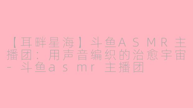 【耳畔星海】斗鱼ASMR主播团：用声音编织的治愈宇宙-斗鱼asmr主播团