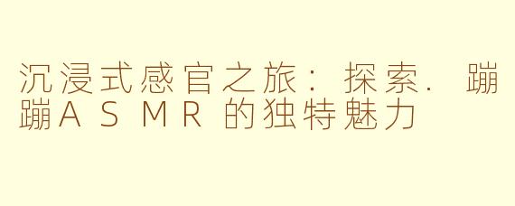 沉浸式感官之旅：探索.蹦蹦ASMR的独特魅力
